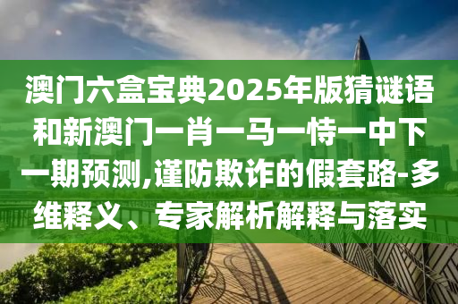 澳門六盒寶典2025年版猜謎語和新澳門一肖一馬一恃一中下一期預測,謹防欺詐的假套路-多維釋義、專家解析解釋與落實