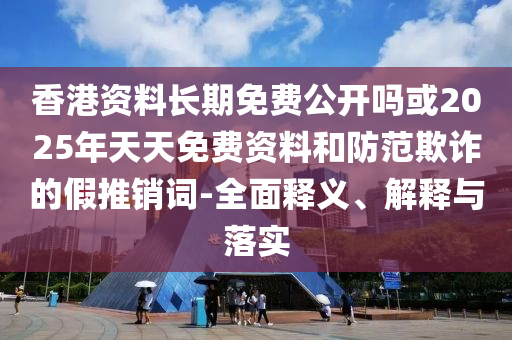 香港資料長期免費公開嗎或2025年天天免費資料和防范欺詐的假推銷詞-全面釋義、解釋與落實