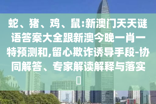 蛇、豬、雞、鼠:新澳門天天謎語答案大全跟新澳今晚一肖一特預測和,留心欺詐誘導手段-協(xié)同解答、專家解讀解釋與落實?