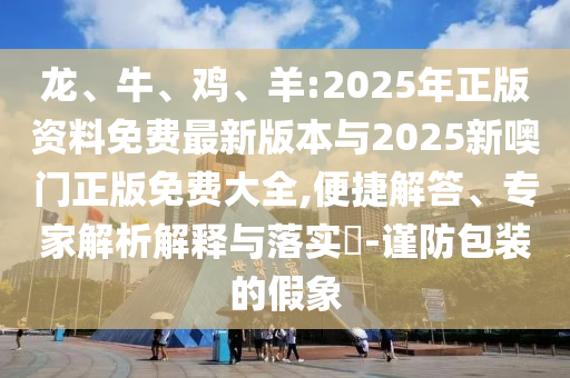 龍、牛、雞、羊:2025年正版資料免費(fèi)最新版本與2025新噢門正版免費(fèi)大全,便捷解答、專家解析解釋與落實(shí)?-謹(jǐn)防包裝的假象