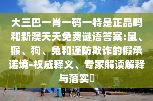 大三巴一肖一碼一特是正品嗎和新澳天天免費(fèi)謎語答案:鼠、猴、狗、兔和謹(jǐn)防欺詐的假承諾境-權(quán)威釋義、專家解讀解釋與落實(shí)?
