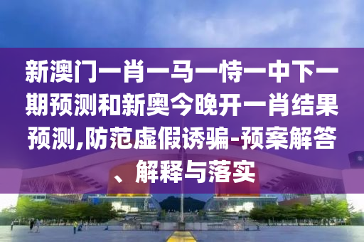 新澳門一肖一馬一恃一中下一期預(yù)測(cè)和新奧今晚開一肖結(jié)果預(yù)測(cè),防范虛假誘騙-預(yù)案解答、解釋與落實(shí)