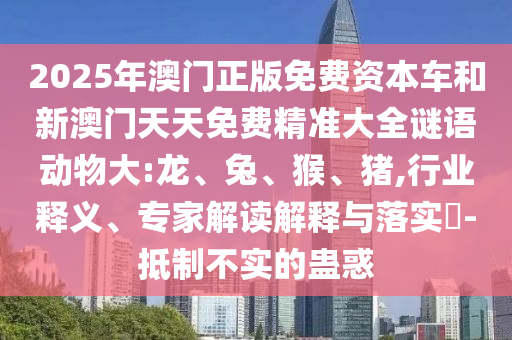 2025年澳門正版免費(fèi)資本車和新澳門天天免費(fèi)精準(zhǔn)大全謎語(yǔ)動(dòng)物大:龍、兔、猴、豬,行業(yè)釋義、專家解讀解釋與落實(shí)?-抵制不實(shí)的蠱惑