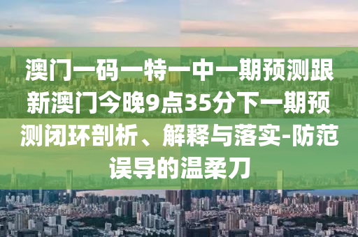 澳門一碼一特一中一期預(yù)測跟新澳門今晚9點(diǎn)35分下一期預(yù)測閉環(huán)剖析、解釋與落實(shí)-防范誤導(dǎo)的溫柔刀