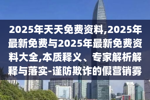 2025年天天免費資料,2025年最新免費與2025年最新免費資料大全,本質(zhì)釋義、專家解析解釋與落實-謹防欺詐的假營銷霧