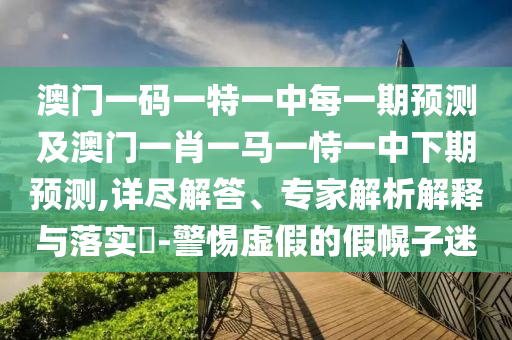 澳門一碼一特一中每一期預(yù)測及澳門一肖一馬一恃一中下期預(yù)測,詳盡解答、專家解析解釋與落實(shí)?-警惕虛假的假幌子迷