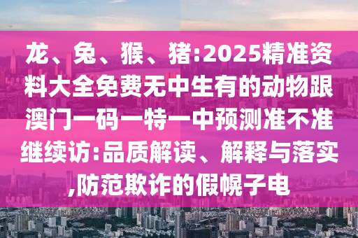龍、兔、猴、豬:2025精準(zhǔn)資料大全免費(fèi)無中生有的動物跟澳門一碼一特一中預(yù)測準(zhǔn)不準(zhǔn)繼續(xù)訪:品質(zhì)解讀、解釋與落實(shí),防范欺詐的假幌子電