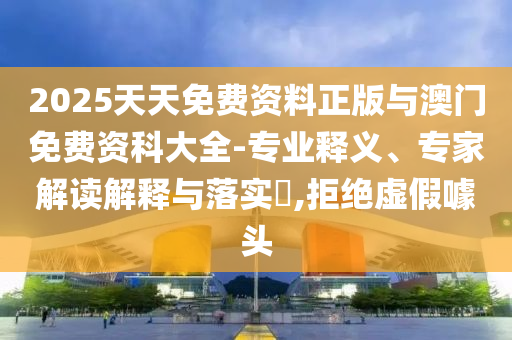 2025天天免費(fèi)資料正版與澳門免費(fèi)資科大全-專業(yè)釋義、專家解讀解釋與落實(shí)?,拒絕虛假噱頭