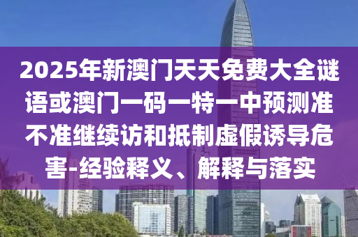 2025年新澳門天天免費(fèi)大全謎語或澳門一碼一特一中預(yù)測準(zhǔn)不準(zhǔn)繼續(xù)訪和抵制虛假誘導(dǎo)危害-經(jīng)驗(yàn)釋義、解釋與落實(shí)