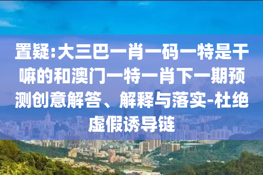 置疑:大三巴一肖一碼一特是干嘛的和澳門一特一肖下一期預(yù)測創(chuàng)意解答、解釋與落實(shí)-杜絕虛假誘導(dǎo)鏈