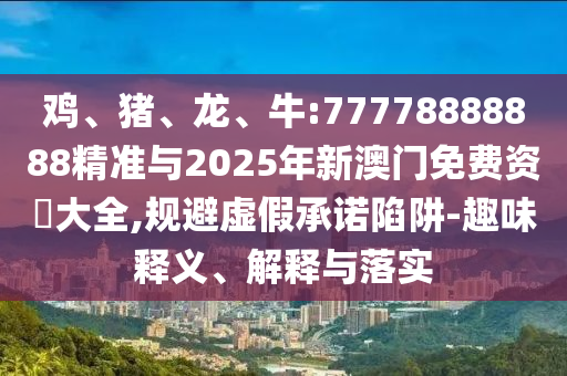 雞、豬、龍、牛:77778888888精準(zhǔn)與2025年新澳門免費(fèi)資枓大全,規(guī)避虛假承諾陷阱-趣味釋義、解釋與落實(shí)