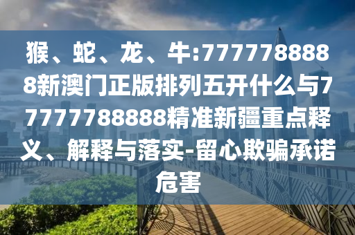 猴、蛇、龍、牛:7777788888新澳門正版排列五開什么與77777788888精準新疆重點釋義、解釋與落實-留心欺騙承諾危害