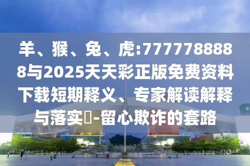 羊、猴、兔、虎:7777788888與2025天天彩正版免費資料下載短期釋義、專家解讀解釋與落實?-留心欺詐的套路