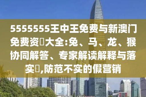 5555555王中王免費(fèi)與新澳門免費(fèi)資枓大全:兔、馬、龍、猴協(xié)同解答、專家解讀解釋與落實(shí)?,防范不實(shí)的假營銷