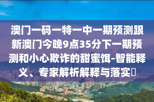 澳門一碼一特一中一期預(yù)測(cè)跟新澳門今晚9點(diǎn)35分下一期預(yù)測(cè)和小心欺詐的甜蜜餌-智能釋義、專家解析解釋與落實(shí)?