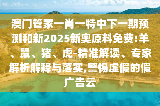 澳門管家一肖一特中下一期預(yù)測和新2025新奧原料免費(fèi):羊、鼠、豬、虎-精準(zhǔn)解讀、專家解析解釋與落實(shí),警惕虛假的假廣告云