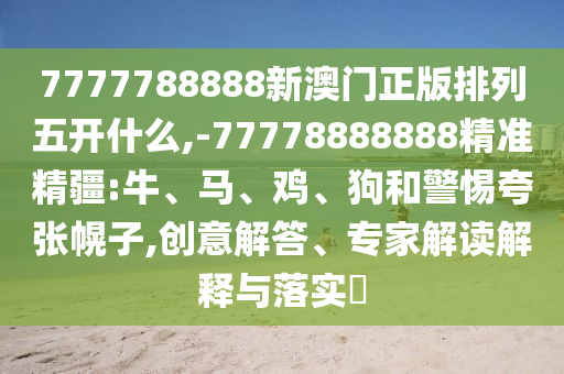 7777788888新澳門(mén)正版排列五開(kāi)什么,-77778888888精準(zhǔn)精疆:牛、馬、雞、狗和警惕夸張幌子,創(chuàng)意解答、專(zhuān)家解讀解釋與落實(shí)?