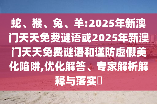 蛇、猴、兔、羊:2025年新澳門天天免費謎語或2025年新澳門天天免費謎語和謹防虛假美化陷阱,優(yōu)化解答、專家解析解釋與落實?