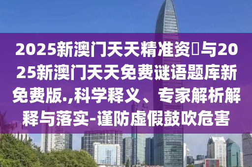 2025新澳門天天精準資枓與2025新澳門天天免費謎語題庫新免費版.,科學釋義、專家解析解釋與落實-謹防虛假鼓吹危害