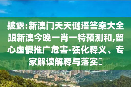 披露:新澳門天天謎語答案大全跟新澳今晚一肖一特預(yù)測(cè)和,留心虛假推廣危害-強(qiáng)化釋義、專家解讀解釋與落實(shí)?