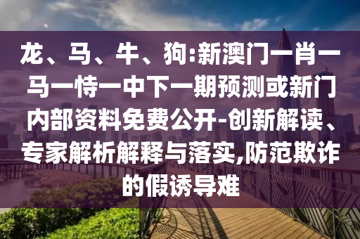龍、馬、牛、狗:新澳門一肖一馬一恃一中下一期預(yù)測(cè)或新門內(nèi)部資料免費(fèi)公開-創(chuàng)新解讀、專家解析解釋與落實(shí),防范欺詐的假誘導(dǎo)難