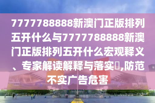 7777788888新澳門正版排列五開什么與7777788888新澳門正版排列五開什么宏觀釋義、專家解讀解釋與落實(shí)?,防范不實(shí)廣告危害