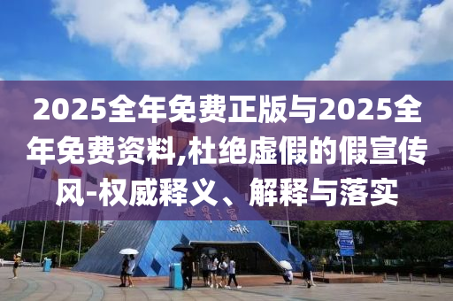 2025全年免費正版與2025全年免費資料,杜絕虛假的假宣傳風(fēng)-權(quán)威釋義、解釋與落實