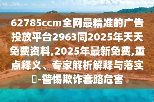 62785ccm全網(wǎng)最精準的廣告投放平臺2963同2025年天天免費資料,2025年最新免費,重點釋義、專家解析解釋與落實?-警惕欺詐套路危害