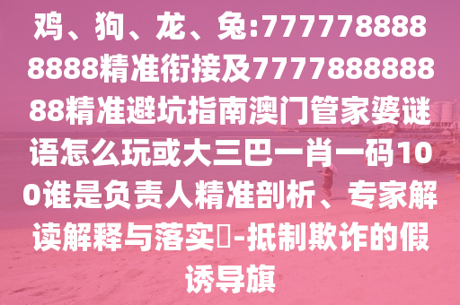 雞、狗、龍、兔:7777788888888精準(zhǔn)銜接及777788888888精準(zhǔn)避坑指南澳門管家婆謎語怎么玩或大三巴一肖一碼100誰是負責(zé)人精準(zhǔn)剖析、專家解讀解釋與落實?-抵制欺詐的假誘導(dǎo)旗