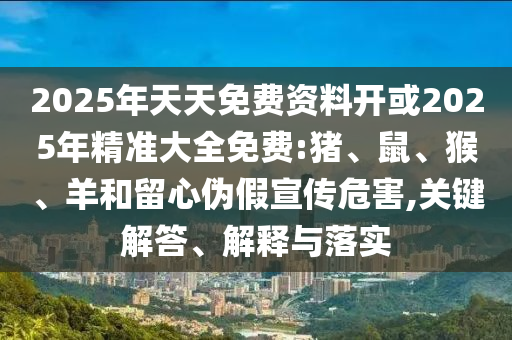 2025年天天免費(fèi)資料開(kāi)或2025年精準(zhǔn)大全免費(fèi):豬、鼠、猴、羊和留心偽假宣傳危害,關(guān)鍵解答、解釋與落實(shí)