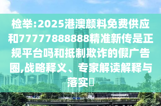 檢舉:2025港澳顏料免費(fèi)供應(yīng)和77777888888精準(zhǔn)新傳是正規(guī)平臺(tái)嗎和抵制欺詐的假廣告圈,戰(zhàn)略釋義、專家解讀解釋與落實(shí)?
