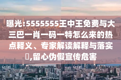 曝光:5555555王中王免費(fèi)與大三巴一肖一碼一特怎么來(lái)的熱點(diǎn)釋義、專(zhuān)家解讀解釋與落實(shí)?,留心偽假宣傳危害