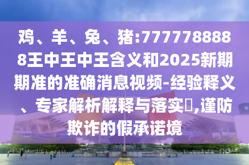 雞、羊、兔、豬:7777788888王中王中王含義和2025新期期準的準確消息視頻-經(jīng)驗釋義、專家解析解釋與落實?,謹防欺詐的假承諾境