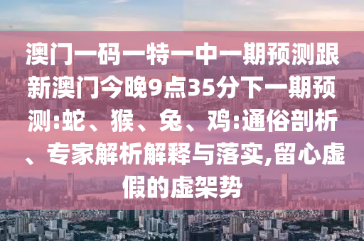 澳門一碼一特一中一期預(yù)測跟新澳門今晚9點(diǎn)35分下一期預(yù)測:蛇、猴、兔、雞:通俗剖析、專家解析解釋與落實(shí),留心虛假的虛架勢