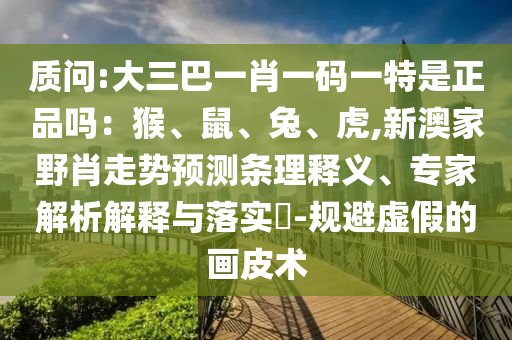 質(zhì)問:大三巴一肖一碼一特是正品嗎：猴、鼠、兔、虎,新澳家野肖走勢預(yù)測條理釋義、專家解析解釋與落實?-規(guī)避虛假的畫皮術(shù)