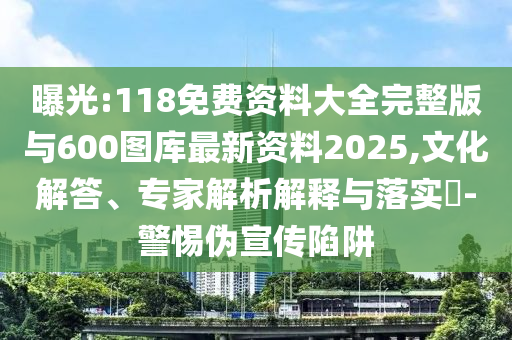 曝光:118免費資料大全完整版與600圖庫最新資料2025,文化解答、專家解析解釋與落實?-警惕偽宣傳陷阱