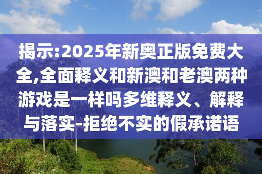 揭示:2025年新奧正版免費(fèi)大全,全面釋義和新澳和老澳兩種游戲是一樣嗎多維釋義、解釋與落實(shí)-拒絕不實(shí)的假承諾語