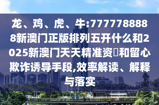 龍、雞、虎、牛:7777788888新澳門正版排列五開什么和2025新澳門天天精準資枓和留心欺詐誘導手段,效率解讀、解釋與落實