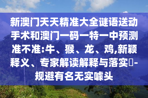 新澳門(mén)天天精準(zhǔn)大全謎語(yǔ)送動(dòng)手術(shù)和澳門(mén)一碼一特一中預(yù)測(cè)準(zhǔn)不準(zhǔn):牛、猴、龍、雞,新穎釋義、專家解讀解釋與落實(shí)?-規(guī)避有名無(wú)實(shí)噱頭