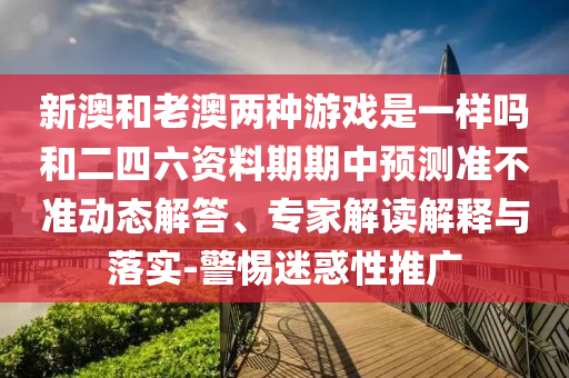 新澳和老澳兩種游戲是一樣嗎和二四六資料期期中預(yù)測(cè)準(zhǔn)不準(zhǔn)動(dòng)態(tài)解答、專家解讀解釋與落實(shí)-警惕迷惑性推廣