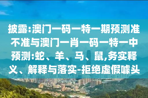 披露:澳門一碼一特一期預(yù)測準(zhǔn)不準(zhǔn)與澳門一肖一碼一特一中預(yù)測:蛇、羊、馬、鼠,務(wù)實(shí)釋義、解釋與落實(shí)-拒絕虛假噱頭