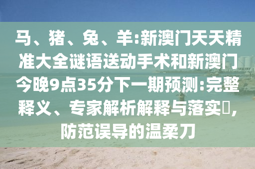 馬、豬、兔、羊:新澳門(mén)天天精準(zhǔn)大全謎語(yǔ)送動(dòng)手術(shù)和新澳門(mén)今晚9點(diǎn)35分下一期預(yù)測(cè):完整釋義、專(zhuān)家解析解釋與落實(shí)?,防范誤導(dǎo)的溫柔刀