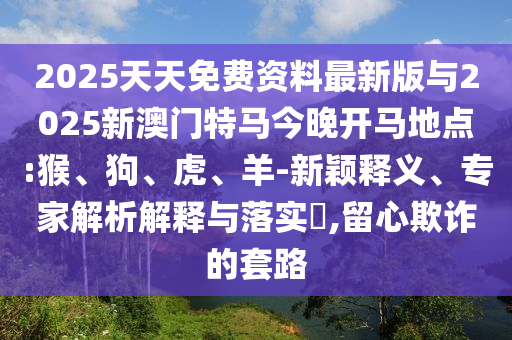 2025天天免費資料最新版與2025新澳門特馬今晚開馬地點:猴、狗、虎、羊-新穎釋義、專家解析解釋與落實?,留心欺詐的套路