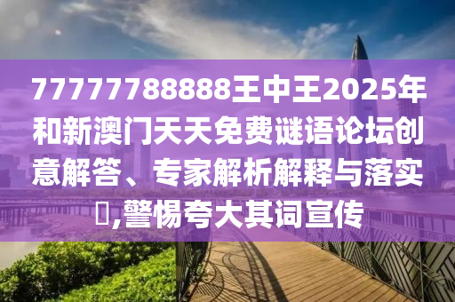 77777788888王中王2025年和新澳門天天免費(fèi)謎語論壇創(chuàng)意解答、專家解析解釋與落實(shí)?,警惕夸大其詞宣傳
