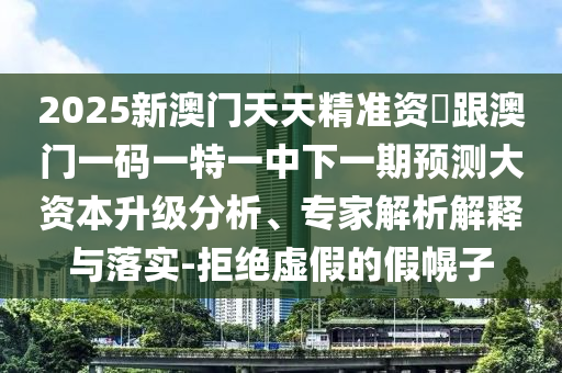 2025新澳門天天精準(zhǔn)資枓跟澳門一碼一特一中下一期預(yù)測大資本升級分析、專家解析解釋與落實-拒絕虛假的假幌子
