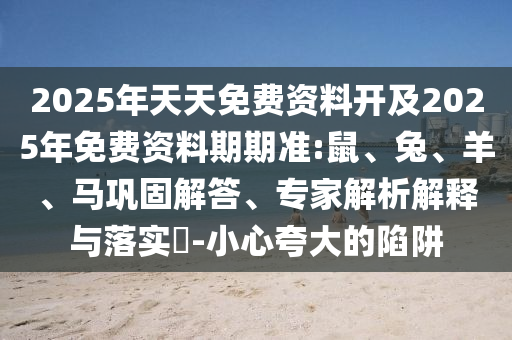 2025年天天免費資料開及2025年免費資料期期準(zhǔn):鼠、兔、羊、馬鞏固解答、專家解析解釋與落實?-小心夸大的陷阱