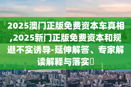 2025澳門(mén)正版免費(fèi)資本車(chē)真相,2025新門(mén)正版免費(fèi)資本和規(guī)避不實(shí)誘導(dǎo)-延伸解答、專(zhuān)家解讀解釋與落實(shí)?