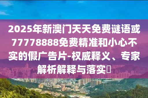 2025年新澳門天天免費謎語或77778888免費精準(zhǔn)和小心不實的假廣告片-權(quán)威釋義、專家解析解釋與落實?