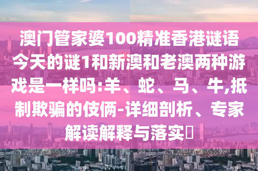 澳門管家婆100精準(zhǔn)香港謎語今天的謎1和新澳和老澳兩種游戲是一樣嗎:羊、蛇、馬、牛,抵制欺騙的伎倆-詳細(xì)剖析、專家解讀解釋與落實?
