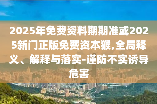 2025年免費(fèi)資料期期準(zhǔn)或2025新門正版免費(fèi)資本猴,全局釋義、解釋與落實-謹(jǐn)防不實誘導(dǎo)危害